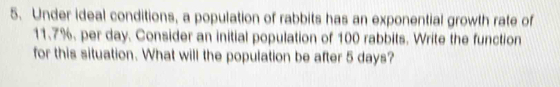 Under ideal conditions, a population of rabbits has an exponential growth rate of
11.7%. per day. Consider an initial population of 100 rabbits. Write the function 
for this situation. What will the population be after 5 days?