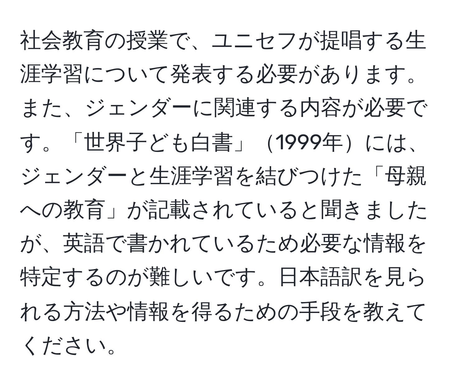 社会教育の授業で、ユニセフが提唱する生涯学習について発表する必要があります。また、ジェンダーに関連する内容が必要です。「世界子ども白書」1999年には、ジェンダーと生涯学習を結びつけた「母親への教育」が記載されていると聞きましたが、英語で書かれているため必要な情報を特定するのが難しいです。日本語訳を見られる方法や情報を得るための手段を教えてください。