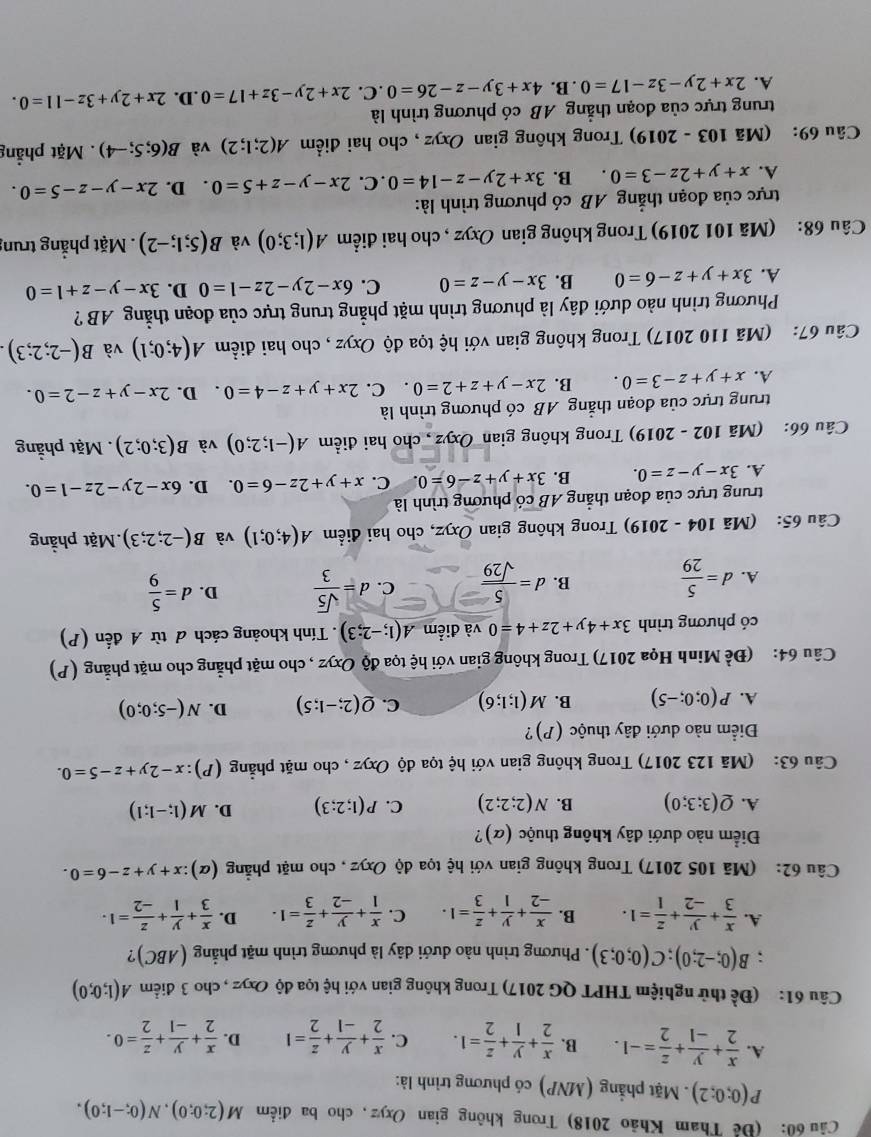 Cầu 60: (Để Tham Khảo 2018) Trong không gian Oxyz, cho ba điểm M(2;0;0),N(0;-1;0).
P(0;0;2). Mặt phẳng (MNP) có phương trình là:
A.  x/2 + y/-1 + z/2 =-1. B.  x/2 + y/1 + z/2 =1. C.  x/2 + y/-1 + z/2 =1 D.  x/2 + y/-1 + z/2 =0.
Câu 61: (Đề thử nghiệm THPT QG 2017) Trong không gian với hệ tọa độ Oxyz , cho 3 điểm A(1;0;0); B(0;-2;0);C(0;0;3). Phương trình nào dưới dây là phương trình mặt phẳng (ABC)?
A.  x/3 + y/-2 + z/1 =1. B.  x/-2 + y/1 + z/3 =1. C.  x/1 + y/-2 + z/3 =1. D.  x/3 + y/1 + z/-2 =1.
Câu 62: (Mã 105 2017) Trong không gian với hệ tọa độ Oxyz , cho mặt phẳng (alpha ):x+y+z-6=0.
Điểm nào dưới đây không thuộc (α)?
A. Q(3;3;0) B. N(2;2;2) C. P(1;2;3) D. M(1;-1;1)
Câu 63: (Mã 123 2017) Trong không gian với hệ tọa độ Oxyz , cho mặt phẳng (P):x-2y+z-5=0.
Điểm nào dưới đây thuộc (P)?
A. P(0;0;-5) B. M(1;1;6) C. Q(2;-1;5) D. N(-5;0;0)
Câu 64: (Đề Minh Họa 2017) Trong không gian với hệ tọa độ Oxyz , cho mặt phẳng cho mặt phẳng (P)
có phương trình 3x+4y+2z+4=0 và điểm A(1;-2;3). Tính khoảng cách đ từ A đến (P)
A. d= 5/29  d= 5/sqrt(29)  C. d= sqrt(5)/3  D. d= 5/9 
B.
Câu 65: (Mã 104 - 2019) Trong không gian Oxyz, cho hai điểm A(4;0;1) và B(-2;2;3).Mặt phẳng
trung trực của đoạn thẳng AB có phương trình là
A. 3x-y-z=0. B. 3x+y+z-6=0. C. x+y+2z-6=0. D. 6x-2y-2z-1=0.
Câu 66: (Mã 102 - 2019) Trong không gian Oxyz , cho hai điểm A(-1;2;0) và B(3;0;2). Mặt phẳng
trung trực của đoạn thắng AB có phương trình là
A. x+y+z-3=0. B. 2x-y+z+2=0 C. 2x+y+z-4=0 D. 2x-y+z-2=0.
Câu 67: (Mã 110 2017) Trong không gian với hệ tọa độ Oxyz , cho hai điểm A(4;0;1) và B(-2;2;3)
Phương trình nào dưới đây là phương trình mặt phẳng trung trực của đoạn thẳng AB ?
A. 3x+y+z-6=0 B. 3x-y-z=0 C. 6x-2y-2z-1=0 D. 3x-y-z+1=0
Câu 68: (Mã 101 2019) Trong không gian Oxyz , cho hai điểm A(1;3;0) và B(5;1;-2). Mặt phẳng trung
trực của đoạn thẳng AB có phương trình là:
A. x+y+2z-3=0. B. 3x+2y-z-14=0. C. 2x-y-z+5=0. D. 2x-y-z-5=0.
Câu 69: (Mã 103 - 2019) Trong không gian Oxyz , cho hai điểm A(2;1;2) và B(6;5;-4). Mặt phẳng
trung trực của đoạn thẳng AB có phương trình là
A. 2x+2y-3z-17=0.B.4x+3y-z-26=0.C. 2x+2y-3z+17=0.D. 2x+2y+3z-11=0.