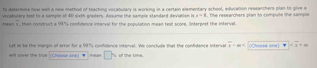 To determine how well a new method of teaching vocabulary is working in a certain elementary school, education researchers plan to give a 
vocabulary test to a sample of 40 sixth graders. Assume the sample standard deviation is s=8. The researchers plan to compute the sample 
mean overline x , then construct a 98% confidence interval for the population mean test score, Interpret the interval. 
Let w be the margin of error for a 98% confidence interval. We conclude that the confidence interval overline x-m (Choose one)
will cover the true (Choose one) mean □ % of the time.