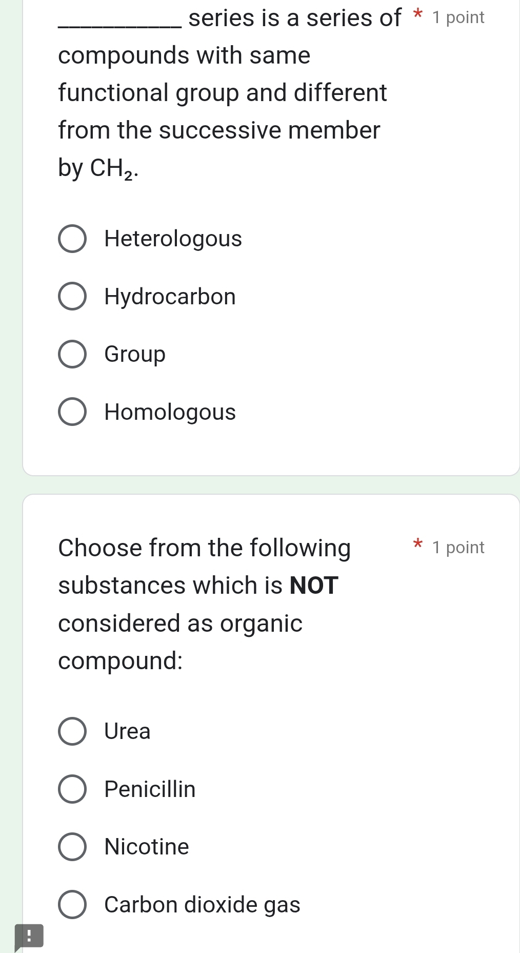 series is a series of * 1 point
compounds with same
functional group and different
from the successive member
by CH_2.
Heterologous
Hydrocarbon
Group
Homologous
Choose from the following 1 point
substances which is NOT
considered as organic
compound:
Urea
Penicillin
Nicotine
Carbon dioxide gas
!