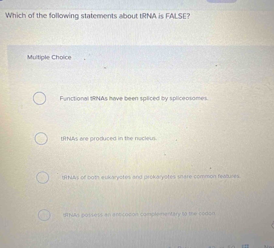 Which of the following statements about tRNA is FALSE?
Multiple Choice
Functional tRNAs have been spliced by spliceosomes.
tRNAs are produced in the nucleus.
tRNAs of both eukaryotes and prokaryotes share common features.
tRNAs possess an anticodon complementary to the codon.