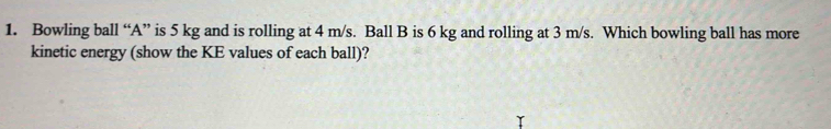 Bowling ball “ A ” is 5 kg and is rolling at 4 m/s. Ball B is 6 kg and rolling at 3 m/s. Which bowling ball has more 
kinetic energy (show the KE values of each ball)?