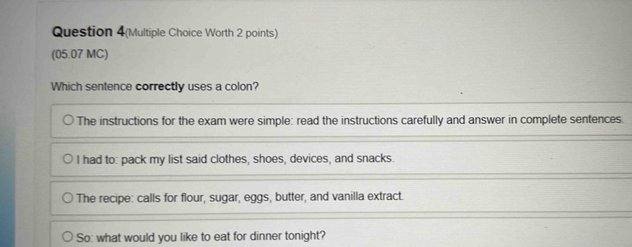 Question 4(Multiple Choice Worth 2 points)
(05.07 MC)
Which sentence correctly uses a colon?
The instructions for the exam were simple: read the instructions carefully and answer in complete sentences.
I had to: pack my list said clothes, shoes, devices, and snacks.
The recipe: calls for flour, sugar, eggs, butter, and vanilla extract.
So: what would you like to eat for dinner tonight?