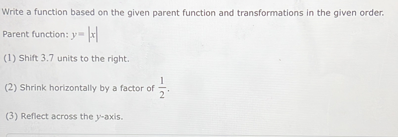 Write a function based on the given parent function and transformations in the given order. 
Parent function: y=|x|
(1) Shift 3.7 units to the right. 
(2) Shrink horizontally by a factor of  1/2 . 
(3) Reflect across the y-axis.