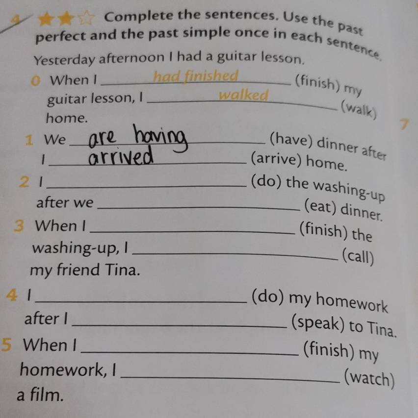 Complete the sentences. Use the past 
perfect and the past simple once in each sentence, 
Yesterday afternoon I had a guitar lesson. 
When I _had finished 
_(finish) my 
guitar lesson, I _walked 
(walk) 
home. 

1 We_ 
(have) dinner after 
|_ (arrive) home. 
2 1_ 
(do) the washing-up 
after we_ 
(eat) dinner. 
3 When I_ 
(finish) the 
washing-up, I_ 
(call) 
my friend Tina. 
(do) my homework 
41 __(speak) to Tina. 
after I 
5 When I 
_(finish) my 
homework, I 
_(watch) 
a film.