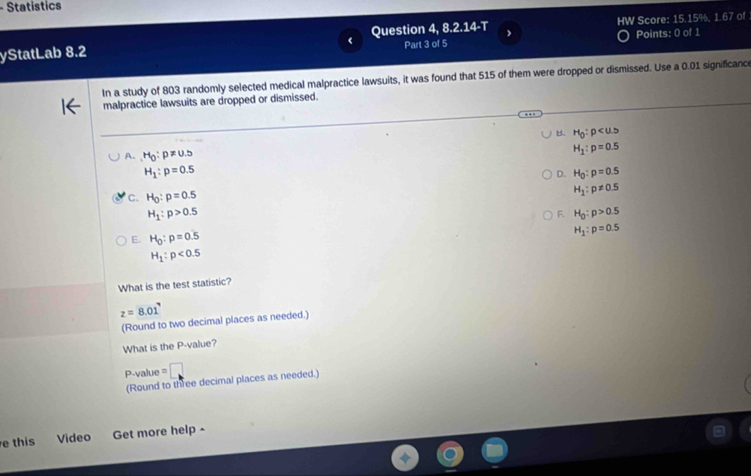 Statistics
yStatLab 8.2 Question 4, 8.2.14-T HW Score: 15.15%, 1.67 of
Part 3 of 5 Points: 0 of 1
In a study of 803 randomly selected medical malpractice lawsuits, it was found that 515 of them were dropped or dismissed. Use a 0.01 significance
malpractice lawsuits are dropped or dismissed.
B. H_0:p
A. H_0:p!= 0.5 H_1:p=0.5
H_1:p=0.5
D. H_0:p=0.5
C. H_0:p=0.5
H_1:p!= 0.5
H_1:p>0.5
F H_0:p>0.5
E. H_0:p=0.5
H_1:p=0.5
H_1:p<0.5
What is the test statistic?
z=8.01
(Round to two decimal places as needed.)
What is the P -value?
P-value =
(Round to three decimal places as needed.)
e this Video Get more help ~