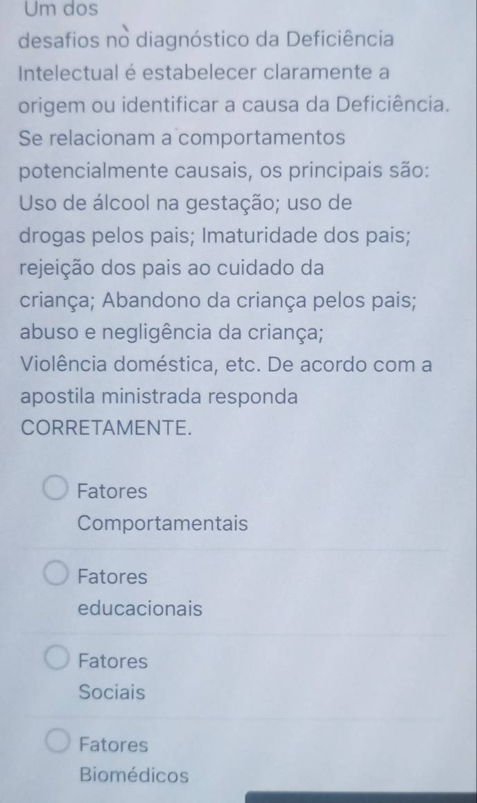 Um dos
desafios no diagnóstico da Deficiência
Intelectual é estabelecer claramente a
origem ou identificar a causa da Deficiência.
Se relacionam a comportamentos
potencialmente causais, os principais são:
Uso de álcool na gestação; uso de
drogas pelos pais; Imaturidade dos pais;
rejeição dos pais ao cuidado da
criança; Abandono da criança pelos pais;
abuso e negligência da criança;
Violência doméstica, etc. De acordo com a
apostila ministrada responda
CORRETAMENTE.
Fatores
Comportamentais
Fatores
educacionais
Fatores
Sociais
Fatores
Biomédicos