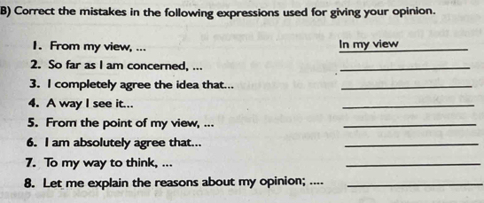 Correct the mistakes in the following expressions used for giving your opinion. 
1. From my view, ... In my view_ 
2. So far as I am concerned, ... 
_ 
3. I completely agree the idea that..._ 
4. A way I see it... 
_ 
5. From the point of my view, ... 
_ 
6. I am absolutely agree that... 
_ 
7. To my way to think, ... 
_ 
8. Let me explain the reasons about my opinion; ...._