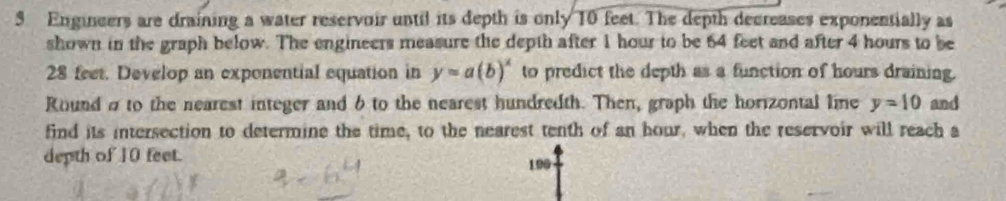 Engineers are draining a water reservoir until its depth is only 10 feet. The depth decreases exponentially as 
shown in the graph below. The engineers measure the depth after 1 hour to be 64 feet and after 4 hours to be
28 feet. Develop an exponential equation in y=a(b)^x to predict the depth as a function of hours draining. 
Round σ to the nearest integer and 6 to the nearest hundredth. Then, graph the horizontal line y=10 and 
find its intersection to determine the time, to the nearest tenth of an hour, when the reservoir will reach a 
depth of 10 feet. 190