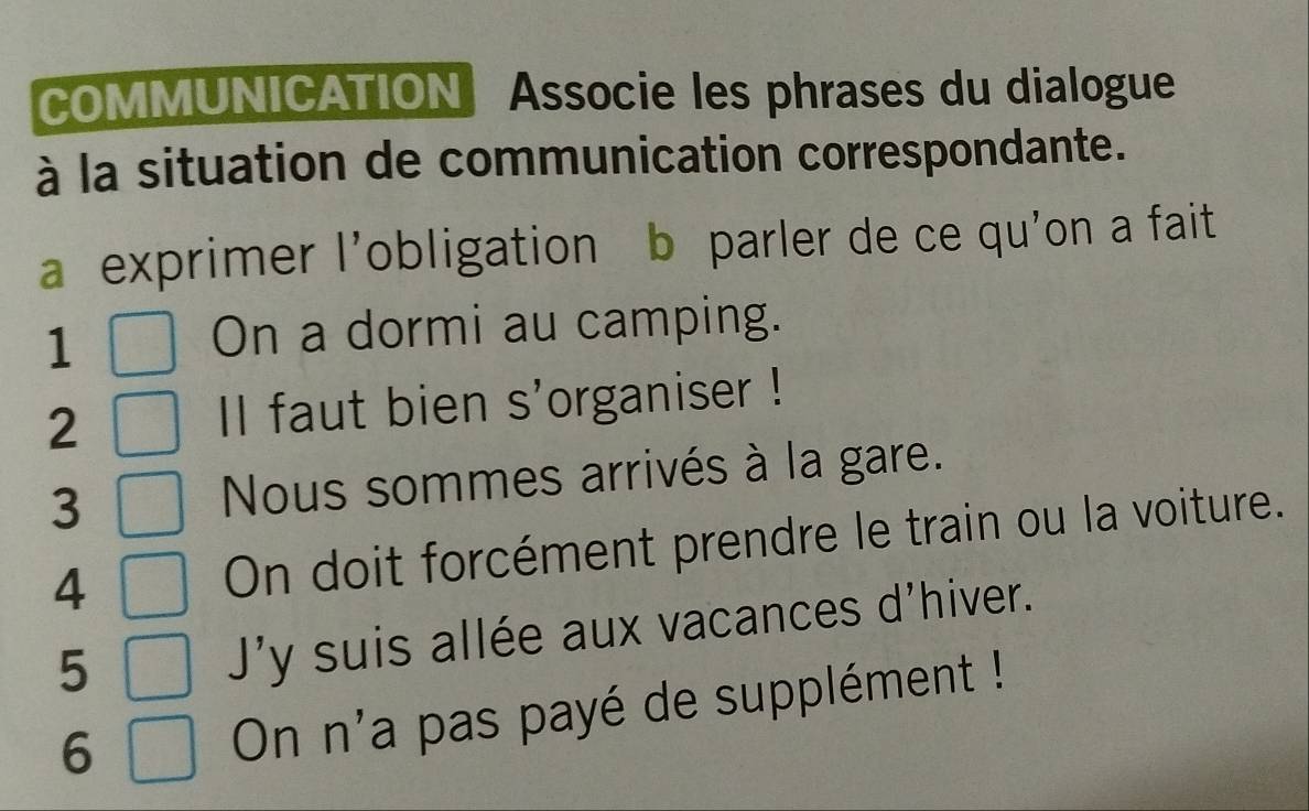 COMMUNICATION Associe les phrases du dialogue 
à la situation de communication correspondante. 
a exprimer l'obligation b parler de ce qu'on a fait 
1 
On a dormi au camping. 
2 Il faut bien s'organiser ! 
3 Nous sommes arrivés à la gare. 
4 
On doit forcément prendre le train ou la voiture. 
5 
J'y suis allée aux vacances d'hiver. 
6 
On n'a pas payé de supplément !