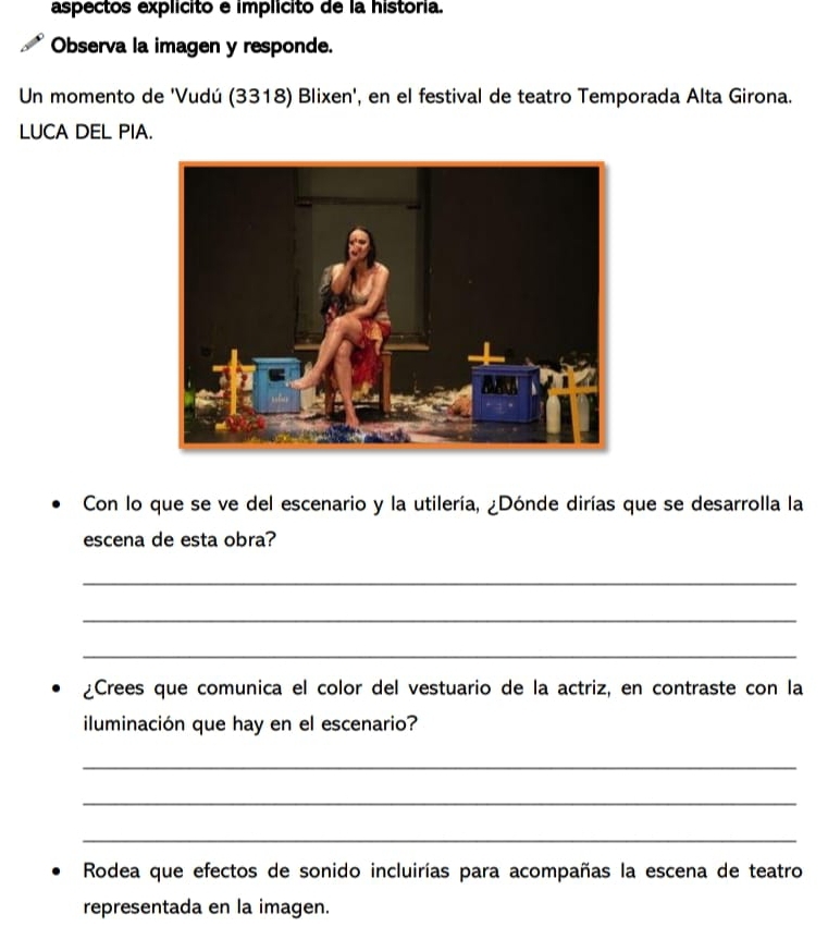 aspectos explícito e implícito de la história. 
Observa la imagen y responde. 
Un momento de 'Vudú (3318) Blixen', en el festival de teatro Temporada Alta Girona. 
LUCA DEL PIA. 
Con lo que se ve del escenario y la utilería, ¿Dónde dirías que se desarrolla la 
escena de esta obra? 
_ 
_ 
_ 
¿Crees que comunica el color del vestuario de la actriz, en contraste con la 
iluminación que hay en el escenario? 
_ 
_ 
_ 
Rodea que efectos de sonido incluirías para acompañas la escena de teatro 
representada en la imagen.