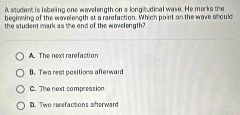 A student is labeling one wavelength on a longitudinal wave. He marks the
beginning of the wavelength at a rarefaction. Which point on the wave should
the student mark as the end of the wavelength?
A. The next rarefaction
B.Two rest positions afterward
C. The next compression
D. Two rarefactions afterward