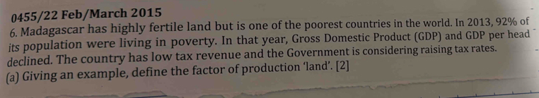 0455/22 Feb/March 2015 
6. Madagascar has highly fertile land but is one of the poorest countries in the world. In 2013, 92% of 
its population were living in poverty. In that year, Gross Domestic Product (GDP) and GDP per head 
declined. The country has low tax revenue and the Government is considering raising tax rates. 
(a) Giving an example, define the factor of production ‘land’. [2]