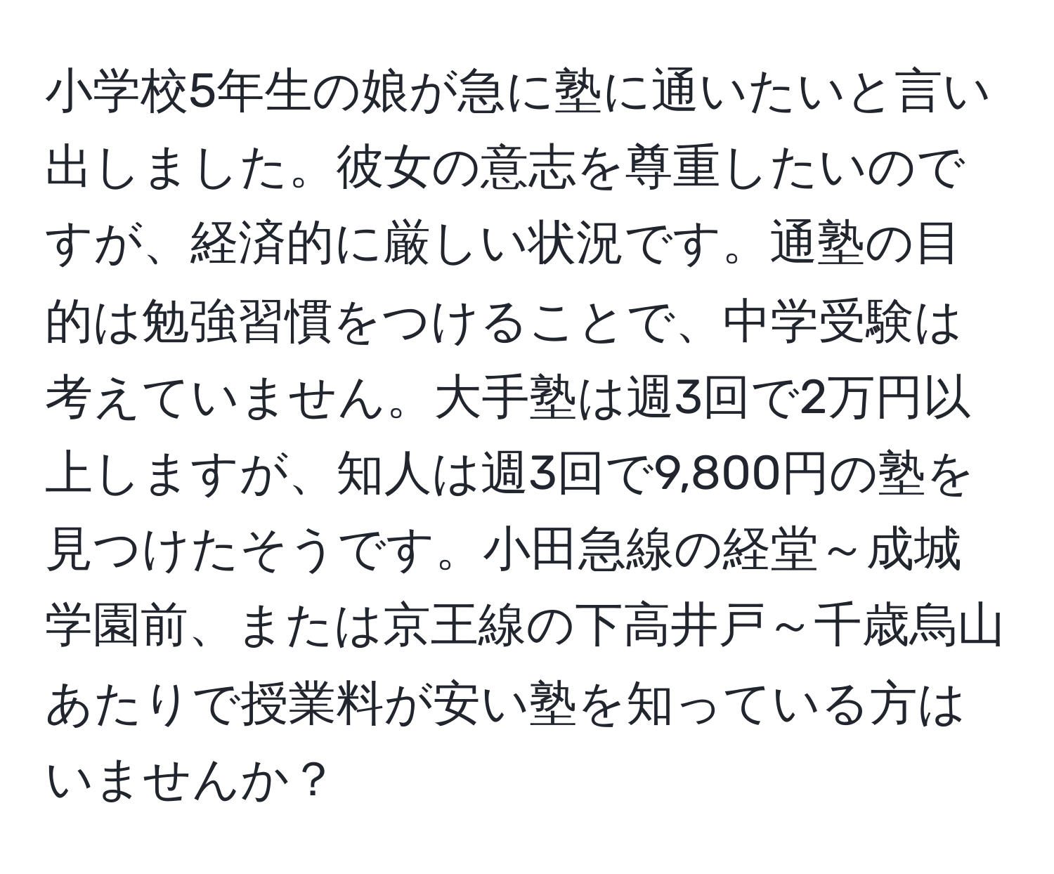 小学校5年生の娘が急に塾に通いたいと言い出しました。彼女の意志を尊重したいのですが、経済的に厳しい状況です。通塾の目的は勉強習慣をつけることで、中学受験は考えていません。大手塾は週3回で2万円以上しますが、知人は週3回で9,800円の塾を見つけたそうです。小田急線の経堂～成城学園前、または京王線の下高井戸～千歳烏山あたりで授業料が安い塾を知っている方はいませんか？