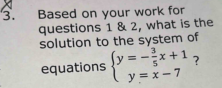 Based on your work for 
questions 1 & 2, what is the 
solution to the system of 
equations beginarrayl y=- 3/5 x+1 y=x-7endarray. ?