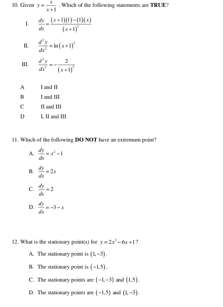 Given y= x/x+1 . Which of the following statements are TRUE?
I.  dy/dx =frac (x+1)(1)-(1)(x)(x+1)^2
I.  d^2y/dx^2 =ln (x+1)^2
III.  d^2y/dx^2 =-frac 2(x+1)^3
A I and II
B I and III
C II and III
D I, II and III
11. Which of the following DO NOT have an extremum point?
A.  dy/dx =x^2-1
B.  dy/dx =2x
C.  dy/dx =2
D.  dy/dx =-3-x
12. What is the stationary point(s) for y=2x^3-6x+1 ?
A. The stationary point is (1,-3).
B. The stationary point is (-1,5).
C. The stationary points are (-1,-3) and (1,5).
D. The stationary points are (-1,5) and (1,-3).