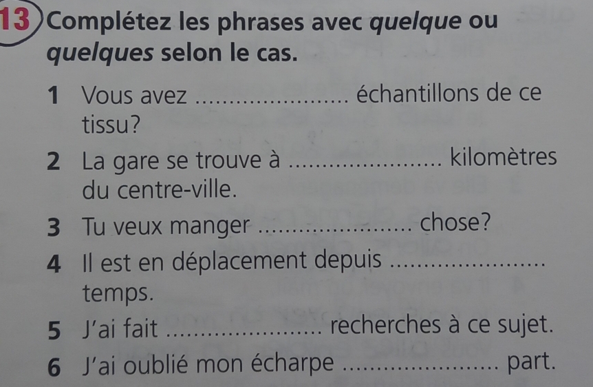 13)Complétez les phrases avec quelque ou 
quelques selon le cas. 
1 Vous avez _échantillons de ce 
tissu? 
2 La gare se trouve à _kilomètres 
du centre-ville. 
3 Tu veux manger _chose? 
4 Il est en déplacement depuis_ 
temps. 
5 J'ai fait _recherches à ce sujet. 
6 J'ai oublié mon écharpe _part.