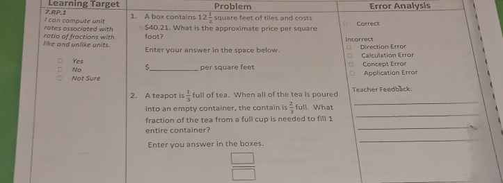 Learning Target
7.RP.1 Problem Error Analysis
I can compute unit 1. A box contains 12 1/2  square feet of tiles and costs
rates associated with $40.21. What is the approximate price per square Correct
ratio of fractions with foot?
like and unlike units. Enter your answer in the space below. Incorrect Direction Error
Yes Calculation Error
No _per square feet Concept Error
Not Sure Application Error
_
2. A teapot is 1/3  full of tea. When all of the tea is poured Teacher Feedback:
into an empty container, the contain is  2/3 full. What
_
fraction of the tea from a full cup is needed to fill 1
_
entire container?
Enter you answer in the boxes.
_
_  
=