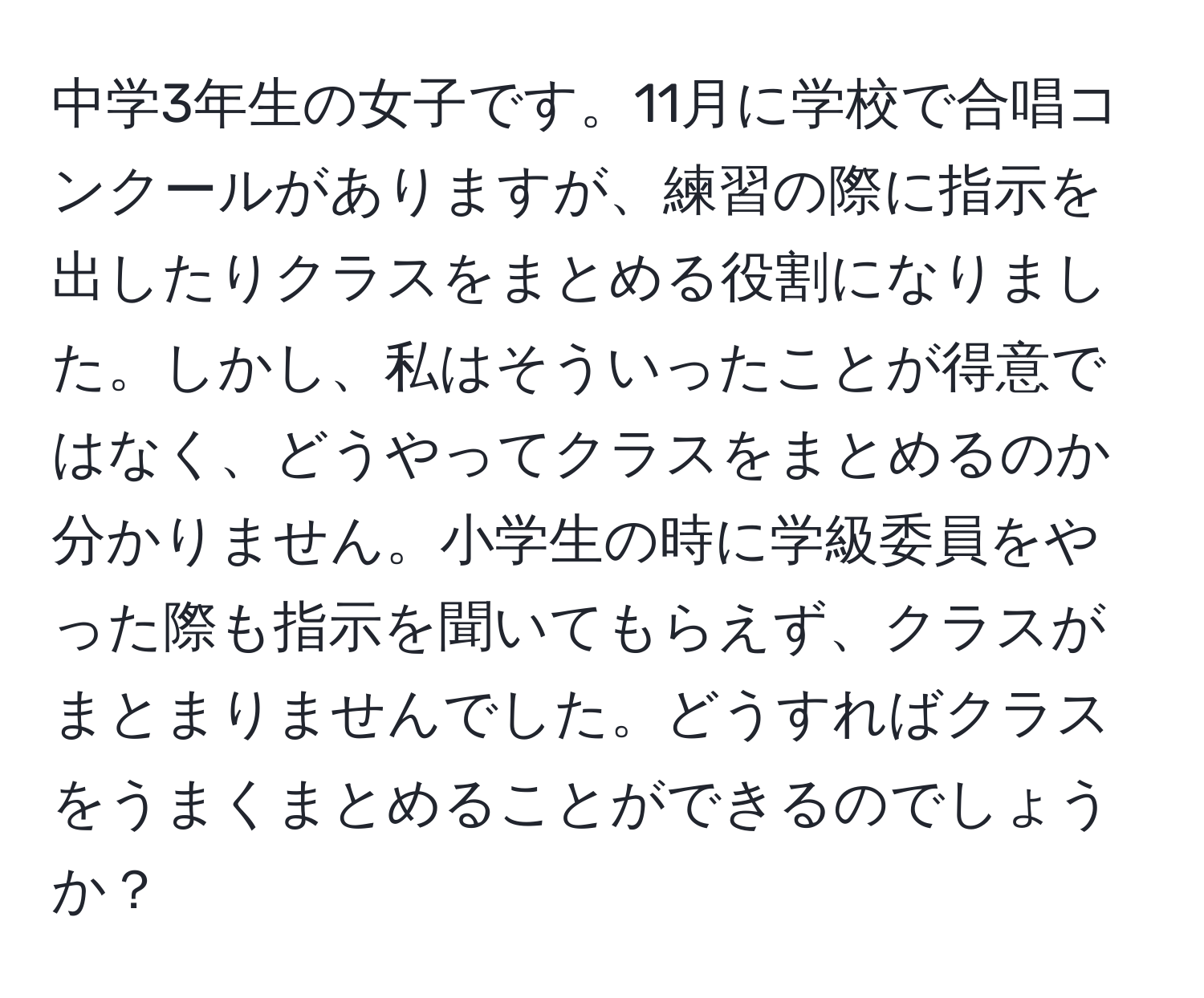 中学3年生の女子です。11月に学校で合唱コンクールがありますが、練習の際に指示を出したりクラスをまとめる役割になりました。しかし、私はそういったことが得意ではなく、どうやってクラスをまとめるのか分かりません。小学生の時に学級委員をやった際も指示を聞いてもらえず、クラスがまとまりませんでした。どうすればクラスをうまくまとめることができるのでしょうか？