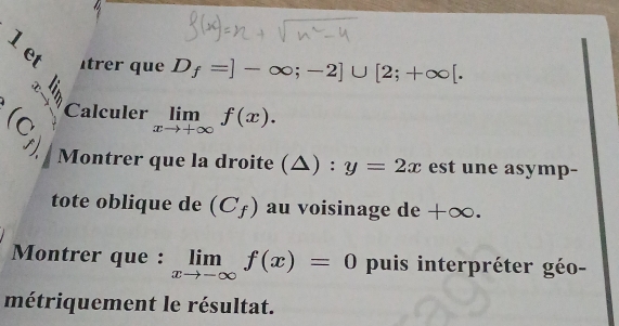 et trer que D_f=]-∈fty ;-2]∪ [2;+∈fty [. 
Calculer limlimits _xto +∈fty f(x).
(C_f) Montrer que la droite (△ ):y=2x est une asymp- 
tote oblique de (C_f) au voisinage de +∞. 
Montrer que : limlimits _xto -∈fty f(x)=0 puis interpréter géo- 
métriquement le résultat.