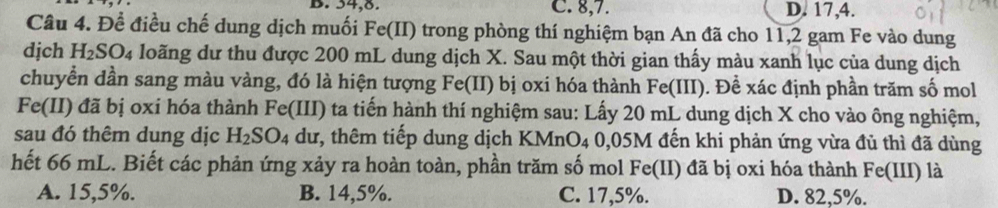 B. 54, 8. C. 8, 7. D. 17, 4.
Câu 4. Để điều chế dung dịch muối Fe(II) trong phòng thí nghiệm bạn An đã cho 11,2 gam Fe vào dung
djch H_2SO_4 loãng dư thu được 200 mL dung dịch X. Sau một thời gian thấy màu xanh lục của dung dịch
chuyển dần sang màu vàng, đó là hiện tượng Fe(II) bị oxi hóa thành Fe(III) . Đề xác định phần trăm số mol
Fe(II) đã bị oxí hóa thành Fe(III) ta tiến hành thí nghiệm sau: Lấy 20 mL dung dịch X cho vào ông nghiệm,
sau đó thêm dung dịc H_2SO_4 dư, thêm tiếp dung dịch KMn O_4 0,05M đến khi phản ứng vừa đủ thì đã dùng
hết 66 mL. Biết các phản ứng xảy ra hoàn toàn, phần trăm số mol Fe(II) đã bị oxi hóa thành Fe(III) là
A. 15,5%. B. 14,5%. C. 17,5%. D. 82,5%.