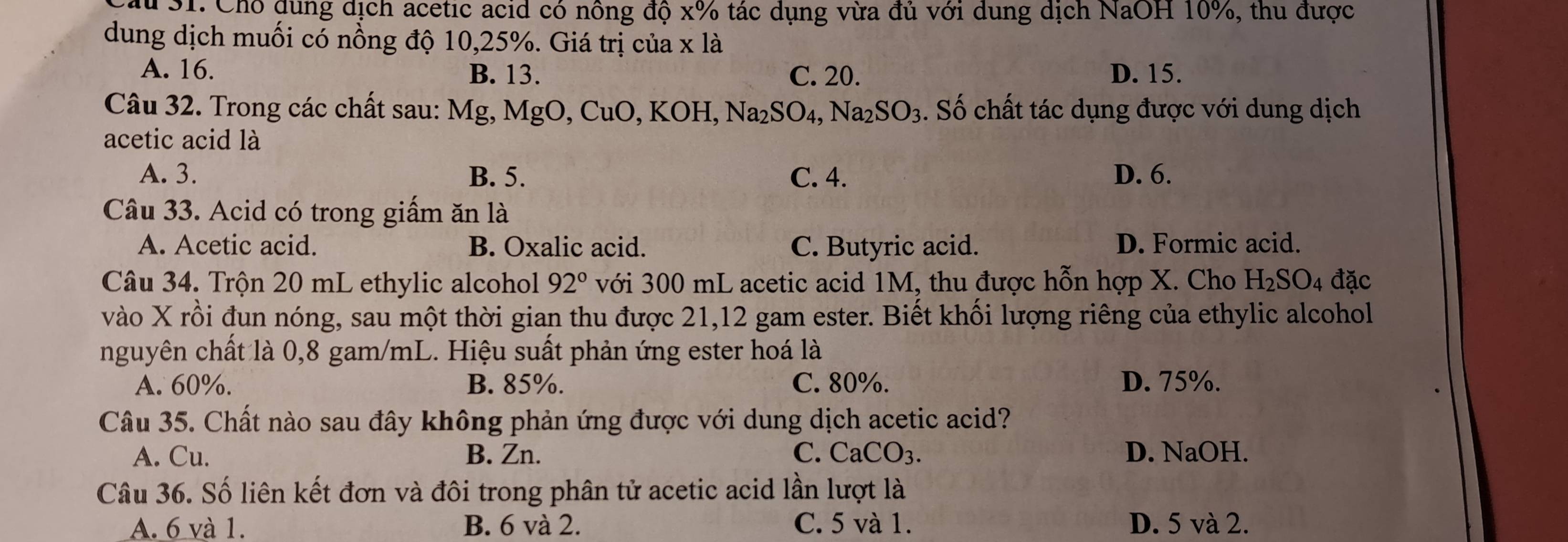 Chỗ dung dịch acetic acid có nông độ x% tác dụng vừa đủ với dung dịch NaOH 10%, thu được
dung dịch muối có nồng độ 10, 25%. Giá trị của x là
A. 16. B. 13. C. 20. D. 15.
Câu 32. Trong các chất sau: Mg, MgO, CuO, KOH, Na_2SO_4, Na_2SO_3 3. Số chất tác dụng được với dung dịch
acetic acid là
A. 3. B. 5. C. 4. D. 6.
Câu 33. Acid có trong giấm ăn là
A. Acetic acid. B. Oxalic acid. C. Butyric acid. D. Formic acid.
Câu 34. Trộn 20 mL ethylic alcohol 92° với 300 mL acetic acid 1M, thu được hỗn hợp X. Cho H_2SO_4 đặc
vào X rồi đun nóng, sau một thời gian thu được 21, 12 gam ester. Biết khối lượng riêng của ethylic alcohol
nguyên chất là 0,8 gam/mL. Hiệu suất phản ứng ester hoá là
A. 60%. B. 85%. C. 80%. D. 75%.
Câu 35. Chất nào sau đây không phản ứng được với dung dịch acetic acid?
A. Cu. B. Zn. C. CaCO_3. D. NaOH.
Câu 36. Số liên kết đơn và đôi trong phân tử acetic acid lần lượt là
A. 6 và 1. B. 6 và 2. C. 5 và 1. D. 5 và 2.