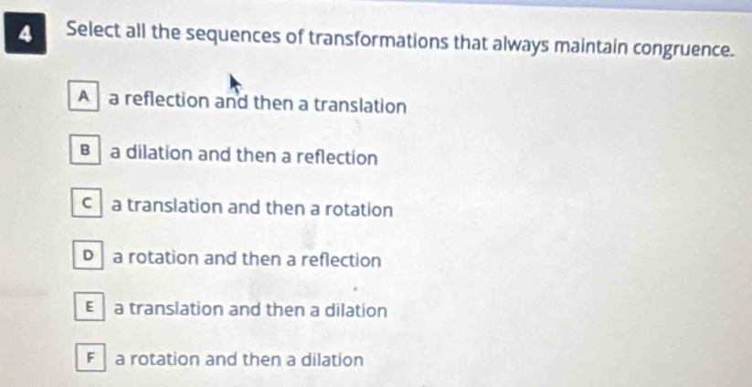 Select all the sequences of transformations that always maintain congruence.
A a reflection and then a translation
B a dilation and then a reflection
c a translation and then a rotation
D a rotation and then a reflection
E a translation and then a dilation
F a rotation and then a dilation