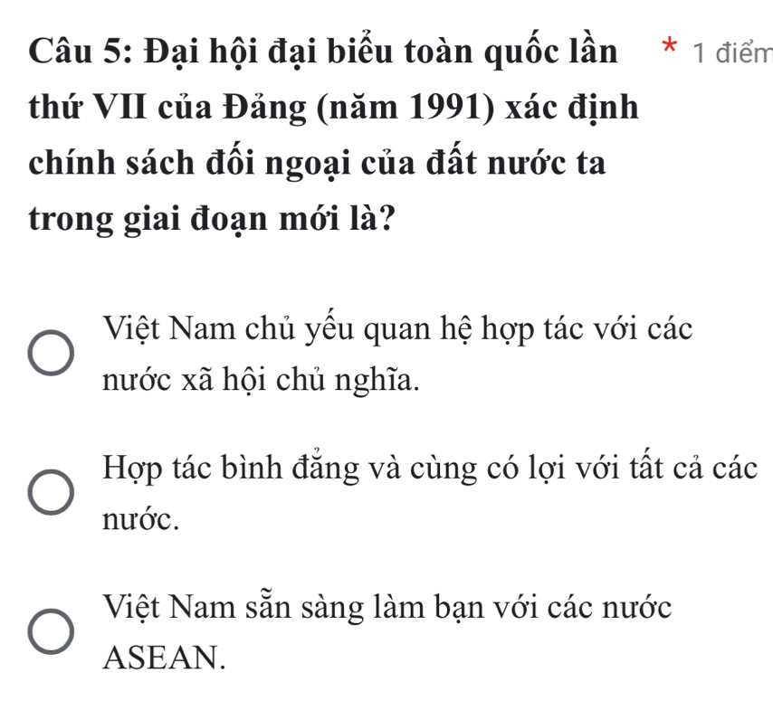 Đại hội đại biểu toàn quốc lần * 1 điểm
thứ VII của Đảng (năm 1991) xác định
chính sách đối ngoại của đất nước ta
trong giai đoạn mới là?
Việt Nam chủ yếu quan hệ hợp tác với các
nước xã hội chủ nghĩa.
Hợp tác bình đẳng và cùng có lợi với tất cả các
nước.
Việt Nam sẵn sàng làm bạn với các nước
ASEAN.