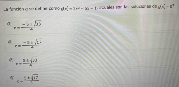 La función g se define como g(x)=2x^2+5x-1. ¿Cuáles son las soluciones de g(x)=0 ?
A x= (-5± sqrt(33))/4 
⑬ x= (-5± sqrt(17))/4 
a x= 5± sqrt(33)/4 
⑥ x= 5± sqrt(17)/4 