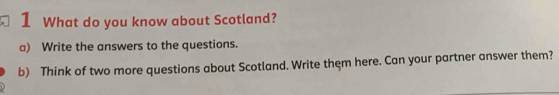 What do you know about Scotland? 
a) Write the answers to the questions. 
b) Think of two more questions about Scotland. Write them here. Can your partner answer them?