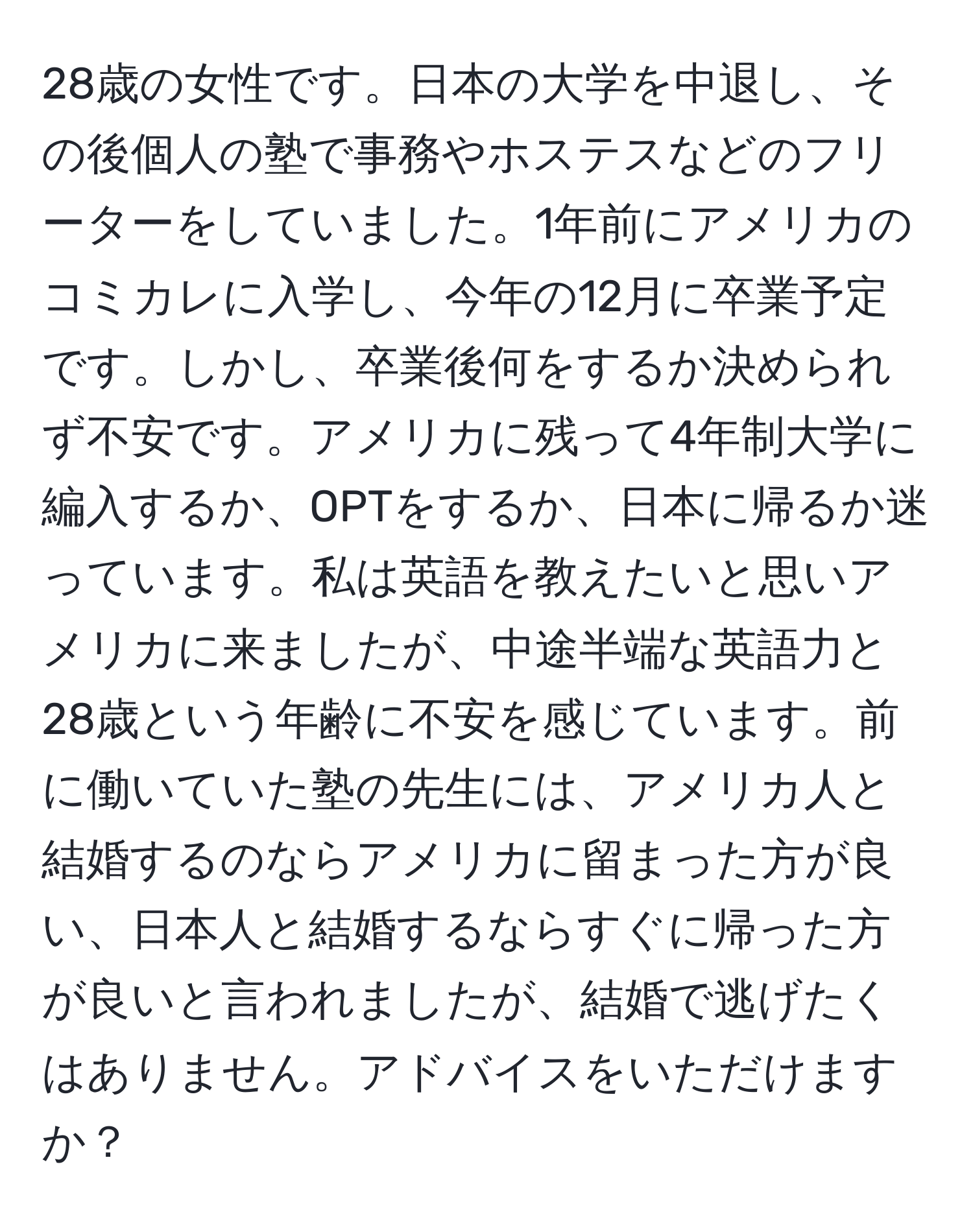 28歳の女性です。日本の大学を中退し、その後個人の塾で事務やホステスなどのフリーターをしていました。1年前にアメリカのコミカレに入学し、今年の12月に卒業予定です。しかし、卒業後何をするか決められず不安です。アメリカに残って4年制大学に編入するか、OPTをするか、日本に帰るか迷っています。私は英語を教えたいと思いアメリカに来ましたが、中途半端な英語力と28歳という年齢に不安を感じています。前に働いていた塾の先生には、アメリカ人と結婚するのならアメリカに留まった方が良い、日本人と結婚するならすぐに帰った方が良いと言われましたが、結婚で逃げたくはありません。アドバイスをいただけますか？