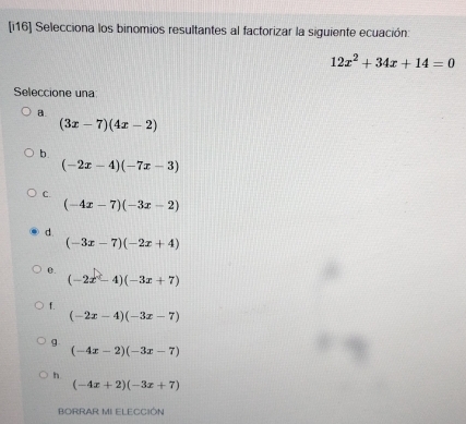 [i16] Selecciona los binomios resultantes al factorizar la siguiente ecuación:
12x^2+34x+14=0
Seleccione una
a.
(3x-7)(4x-2)
b.
(-2x-4)(-7x-3)
C.
(-4x-7)(-3x-2)
d.
(-3x-7)(-2x+4)
0.
(-2x-4)(-3x+7)
f.
(-2x-4)(-3x-7)
g
(-4x-2)(-3x-7)
h
(-4x+2)(-3x+7)
BORRAR MI ELECCIÓN