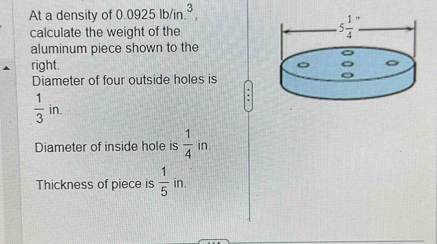 At a density of 0.0925lb/in.^3,
calculate the weight of the
aluminum piece shown to the
right.
Diameter of four outside holes is
 1/3 in.
Diameter of inside hole is  1/4 in.
Thickness of piece is  1/5  in.