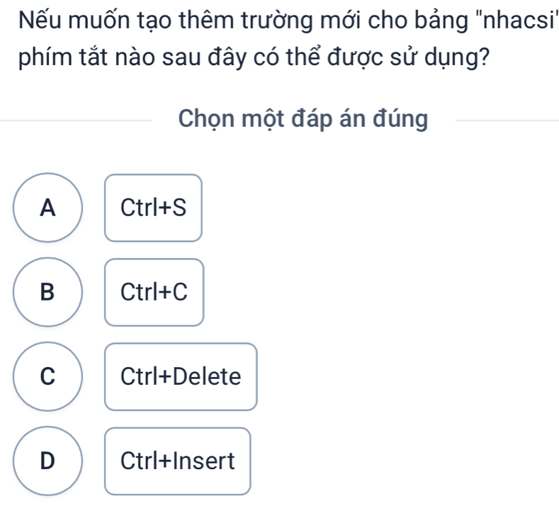 Nếu muốn tạo thêm trường mới cho bảng "nhacsi"
phím tắt nào sau đây có thể được sử dụng?
Chọn một đáp án đúng
A I Ct rl+S
B Ctrl+C
C Ctrl+Delete
D Ctrl+Insert