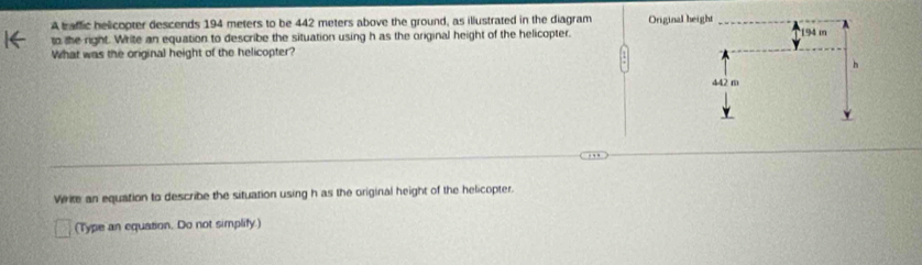 A baffic helicopter descends 194 meters to be 442 meters above the ground, as illustrated in the diagram Original 
to the right. Write an equation to describe the situation using h as the original height of the helicopter. 
What was the original height of the helicopter?
Verite an equation to describe the situation using h as the original height of the helicopter.
(Type an equation. Do not simplify)