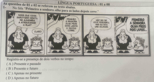 LÍNGUA PORTUGUESA : 01 a 08
As questões de 01 e 02 se referem ao texto abaixo.
1- Na fala “Primeiro a senhora ol
Registra-se a presença de dois verbos no tempo:
( A ) Presente e passado
( B ) Presente e futuro
( C ) Apenas no presente
( D ) Apenas no futuro