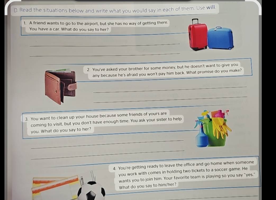 Read the situations below and write what you would say in each of them. Use will. 
1. A friend wants to go to the airport, but she has no way of getting there. 
_ 
You have a car. What do you say to her? 
_ 
_ 
2. You've asked your brother for some money, but he doesn't want to give you 
any because he's afraid you won't pay him back. What promise do you make? 
_ 
_ 
3. You want to clean up your house because some friends of yours are 
coming to visit, but you don't have enough time. You ask your sister to help 
you. What do you say to her? 
_ 
_ 
4. You're getting ready to leave the office and go home when someone 
you work with comes in holding two tickets to a soccer game. He 
wants you to join him. Your favorite team is playing so you say "yes." 
What do you say to him/her?