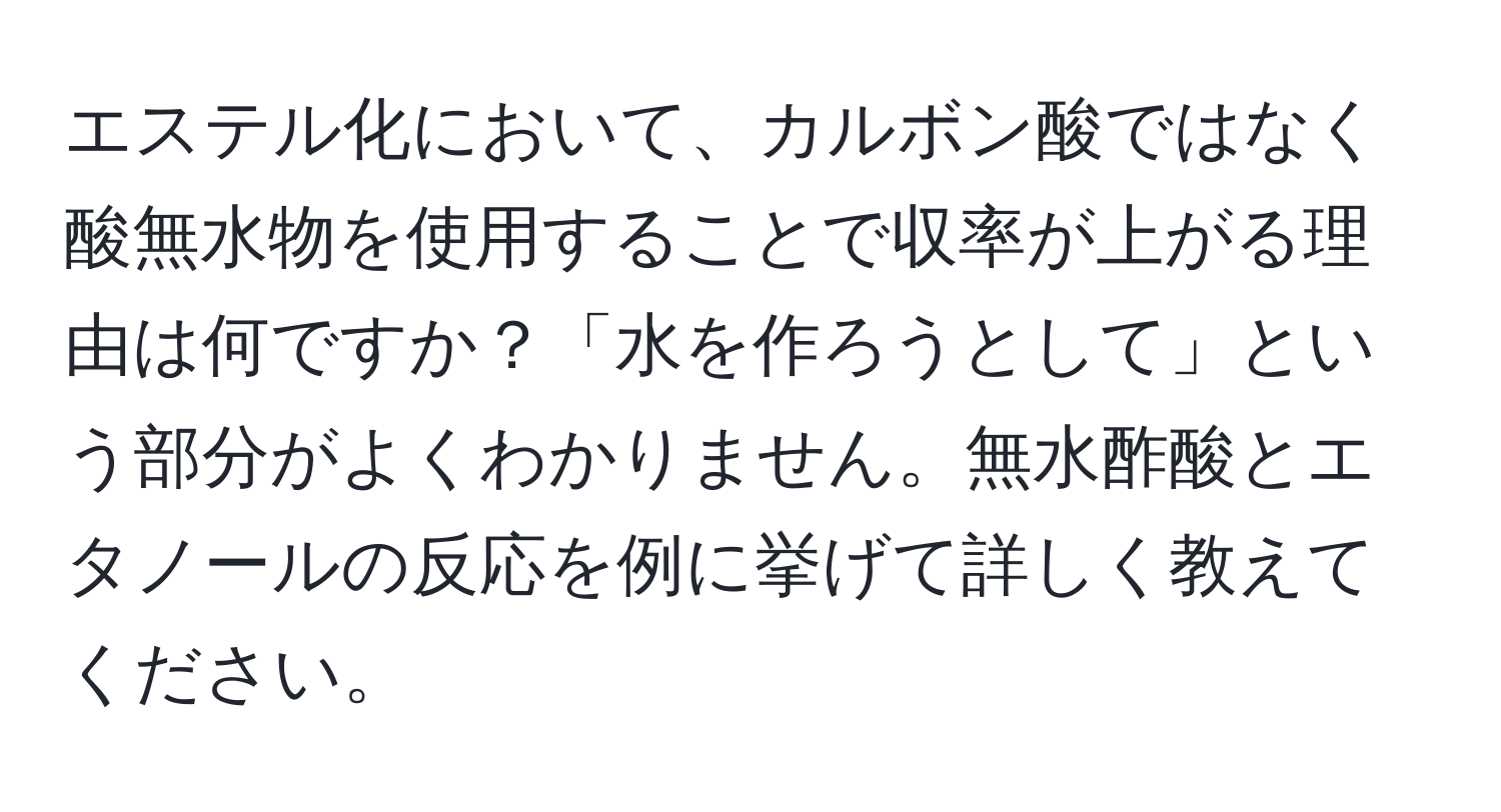 エステル化において、カルボン酸ではなく酸無水物を使用することで収率が上がる理由は何ですか？「水を作ろうとして」という部分がよくわかりません。無水酢酸とエタノールの反応を例に挙げて詳しく教えてください。