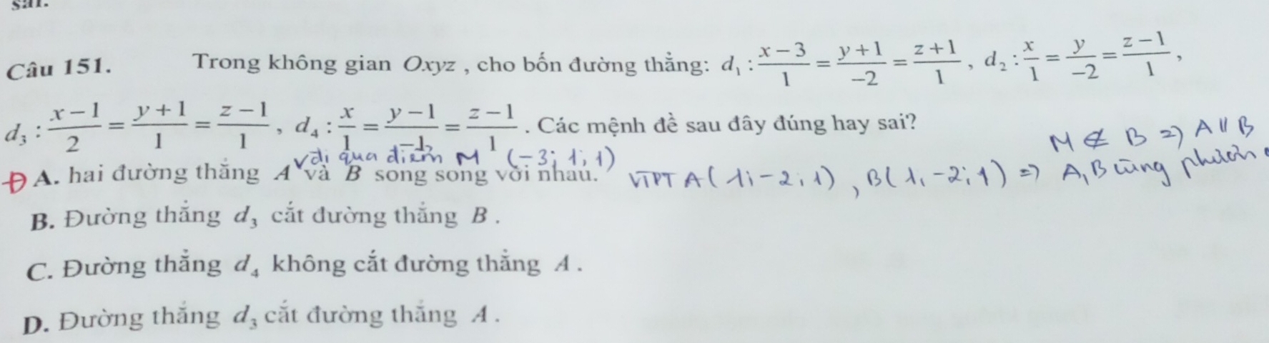 san
Câu 151. Trong không gian Oxyz , cho bốn đường thẳng: d_1: (x-3)/1 = (y+1)/-2 = (z+1)/1 , d_2: x/1 = y/-2 = (z-1)/1 , 
. Các mệnh đề sau đây đúng hay sai?
(-3;
A. hai đường thăng A và B song song
t.
B. Đường thắng d, cắt đường thắng B .
C. Đường thẳng d_4 không cắt đường thắng A.
D. Đường thắng d_3 cắt đường thắng A.