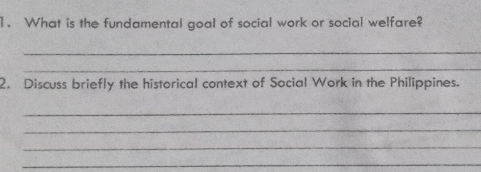 What is the fundamental goal of social work or social welfare? 
_ 
_ 
2. Discuss briefly the historical context of Social Work in the Philippines. 
_ 
_ 
_ 
_