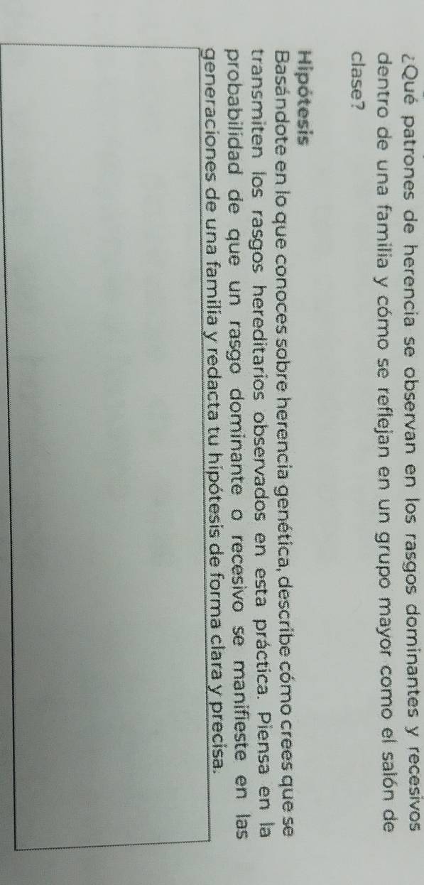 ¿Qué patrones de herencia se observan en los rasgos dominantes y recesivos 
dentro de una familia y cómo se reflejan en un grupo mayor como el salón de 
clase? 
Hipótesis 
Basándote en lo que conoces sobre herencia genética, describe cómo crees que se 
transmiten los rasgos hereditarios observados en esta práctica. Piensa en la 
probabilidad de que un rasgo dominante o recesivo se manifieste en las 
generaciones de una familia y redacta tu hipótesis de forma clara y precisa.
