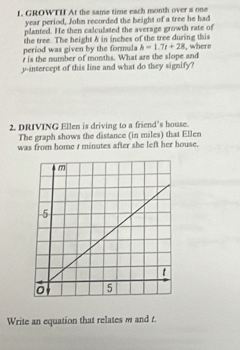 GROWTII At the same time each month over a one
year period, John recorded the height of a tree he had 
planted. He then calculated the average growth rate of 
the tree. The height a in inches of the tree during this 
period was given by the formula h=1.7t+28 , where
t is the number of months. What are the slope and 
y-intercept of this line and what do they signify? 
2. DRIVING Ellen is driving to a friend's house. 
The graph shows the distance (in miles) that Ellen 
was from home t minutes after she left her house. 
Write an equation that relates m and t.