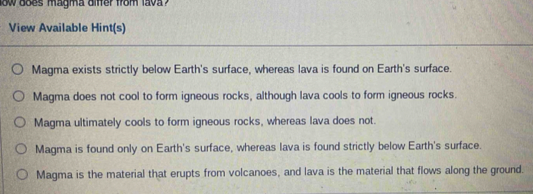 low does magma differ from lava ?
View Available Hint(s)
Magma exists strictly below Earth's surface, whereas lava is found on Earth's surface.
Magma does not cool to form igneous rocks, although lava cools to form igneous rocks.
Magma ultimately cools to form igneous rocks, whereas lava does not.
Magma is found only on Earth's surface, whereas lava is found strictly below Earth's surface.
Magma is the material that erupts from volcanoes, and lava is the material that flows along the ground.