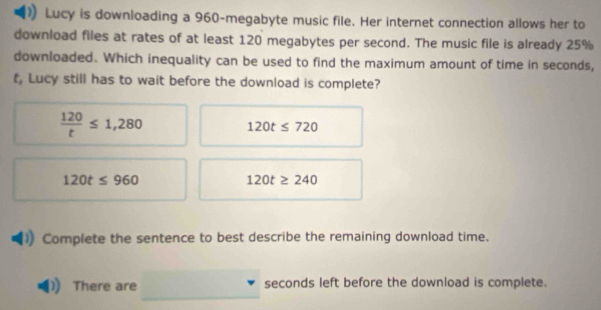 Lucy is downloading a 960 -megabyte music file. Her internet connection allows her to
download files at rates of at least 120 megabytes per second. The music file is already 25%
downloaded. Which inequality can be used to find the maximum amount of time in seconds,
t Lucy still has to wait before the download is complete?
 120/t ≤ 1,280
120t≤ 720
120t≤ 960
120t≥ 240
Complete the sentence to best describe the remaining download time.
There are seconds left before the download is complete.