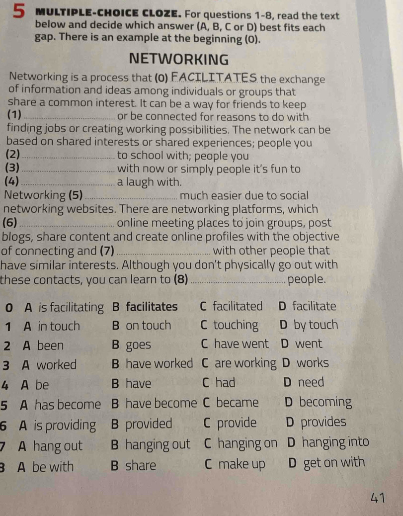 MULTIPLE-CHOICE CLOZE. For questions 1-8, read the text
below and decide which answer (A, B, C or D) best fits each
gap. There is an example at the beginning (0).
NETWORKING
Networking is a process that (0) FACILITATES the exchange
of information and ideas among individuals or groups that
share a common interest. It can be a way for friends to keep
(1)_ or be connected for reasons to do with
finding jobs or creating working possibilities. The network can be
based on shared interests or shared experiences; people you
(2) _to school with; people you
(3)_ with now or simply people it's fun to
(4) _a laugh with.
Networking (5)_ much easier due to social
networking websites. There are networking platforms, which
(6) _online meeting places to join groups, post
blogs, share content and create online profiles with the objective
of connecting and (7) _with other people that
have similar interests. Although you don’t physically go out with
these contacts, you can learn to (8) _people.
0 A is facilitating B facilitates C facilitated D facilitate
1 A in touch B on touch C touching D by touch
2 A been B goes C have went D went
3 A worked B have worked C are working D works
4 A be B have C had D need
5 A has become B have become C became D becoming
6 A is providing B provided C provide D provides
7 A hang out B hanging out C hanging on D hanging into
A be with B share C make up D get on with
41