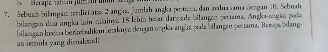 Berapa tahun jumian umu ketga 
7. Sebuah bilangan terdiri atas 2 angka. Jumlah angka pertama dan kedua sama dengan 10. Sebuah 
bilangan dua angka lain nilainya 18 lebih besar daripada bilangan pertama. Angka-angka pada 
bilangan kedua berkebalikan letaknya dengan angka-angka pada bilangan pertama. Berapa bilang- 
an semula yang dimaksud?