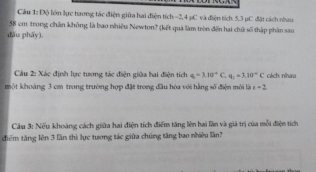 Độ lớn lực tương tác điện giữa hai điện tích −2, 4 μC và điện tích 5,3 μC đặt cách nhau
58 cm trong chân không là bao nhiêu Newton? (kết quả làm tròn đến hai chữ số thập phân sau 
đấu phẩy). 
Câu 2: Xác định lực tương tác điện giữa hai điện tích q_1=3.10^(-6)C, q_2=3.10^(-6)C cách nhau 
một khoảng 3 cm trong trường hợp đặt trong đầu hỏa với hằng số điện môi là varepsilon =2. 
Câu 3: Nếu khoảng cách giữa hai điện tích điểm tăng lên hai lần và giá trị của mỗi điện tích 
điểm tăng lên 3 lần thì lực tương tác giữa chúng tăng bao nhiêu lần?