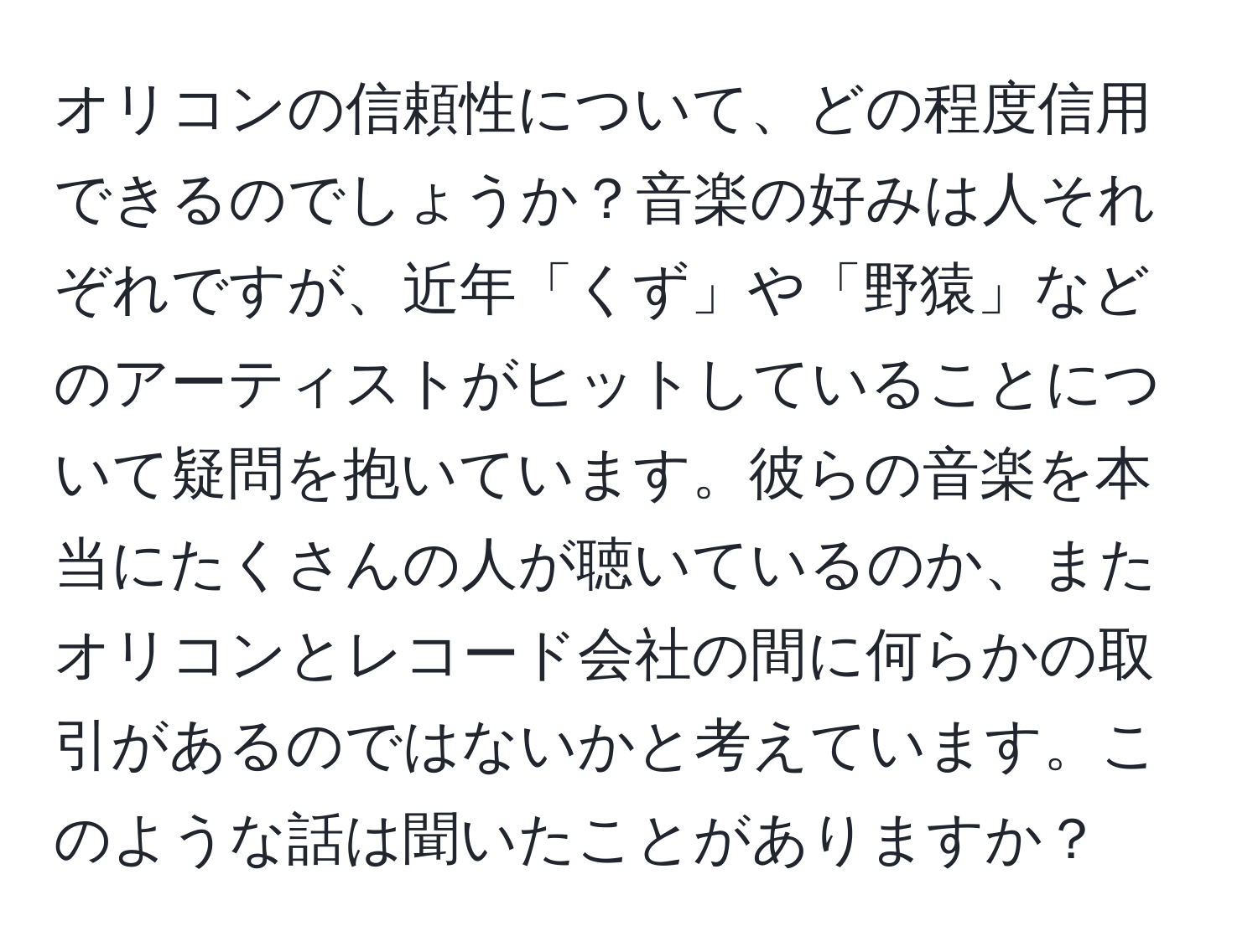 オリコンの信頼性について、どの程度信用できるのでしょうか？音楽の好みは人それぞれですが、近年「くず」や「野猿」などのアーティストがヒットしていることについて疑問を抱いています。彼らの音楽を本当にたくさんの人が聴いているのか、またオリコンとレコード会社の間に何らかの取引があるのではないかと考えています。このような話は聞いたことがありますか？