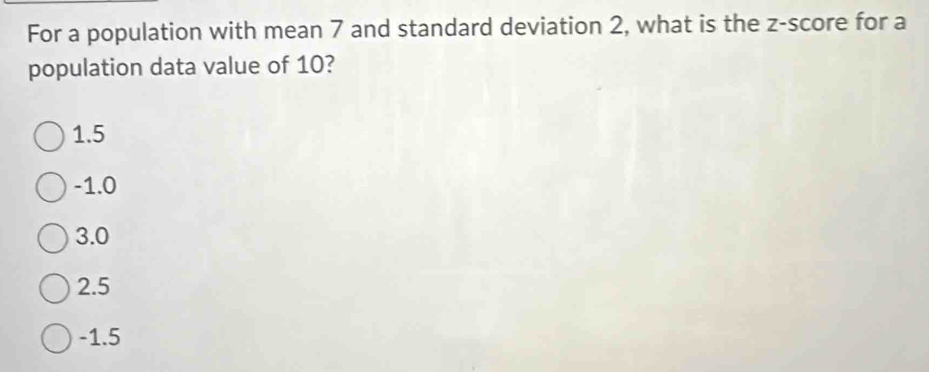 For a population with mean 7 and standard deviation 2, what is the z-score for a
population data value of 10?
1.5
-1.0
3.0
2.5
-1.5